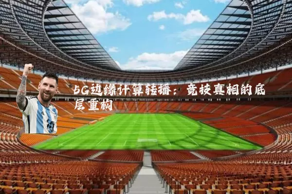 5G边缘计算转播:竞技真相的底层重构